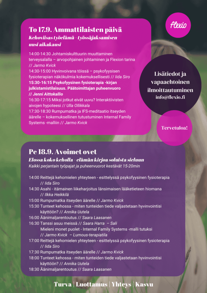 To 17.9. Ammattilaisten päivä Kehoviisas työelämä - työssäjaksamisen uusi aikakausi 14:00-14:30 Johtamiskulttuurin muuttaminen terveysalalla – arvopohjainen johtaminen ja Flexion tarina // Jarmo Kvick 14:30-15:00 Hyvinvoivana töissä – psykofyysisen fysioterapian näkökulmia kokemuksellisesti // Iida Siro 15:30-16:15 Psykofyysinen fysioterapia -kirjan julkistamistilaisuus. Päätoimittajan puheenvuoro // Jenni Aittokallio 16:30-17:15 Miksi jotkut eivät uuvu? Interaktiivisten aivojen hypoteesi // Ulla Ollikkala 17:30-18:30 Rumpumatka ja IFS-meditaatio itseyden äärelle – kokemuksellinen tutustuminen Internal Family Systems -malliin // Jarmo Kvick Pe 18.9. Avoimet ovet Elossa koko keholla - elämän kirjoa soluista sieluun Kaikki perjantain työpajat ja puheenvuorot kestävät 15-20min 14:00 Reittejä kehomielen yhteyteen - esittelyssä psykofyysinen fysioterapia // Iida Siro 14:30 Asahi - itämainen liikeharjoitus länsimaisen lääketieteen hiomana // Ilkka Heikkilä 15:00 Rumpumatka itseyden äärelle // Jarmo Kvick 15:30 Tunteet kehossa - miten tunteiden tiede valjastetaan hyvinvointisi käyttöön? // Annika Uutela 16:00 Äänimaljarentoutus // Saara Laasanen 16:30 Tanssi asuu meissä // Saara Harra – Sali Mieleni monet puolet - Internal Family Systems -malli tutuksi // Jarmo Kvick – Lumous-terapiatila 17:00 Reittejä kehomielen yhteyteen - esittelyssä psykofyysinen fysioterapia // Iida Siro 17:30 Rumpumatka itseyden äärelle // Jarmo Kvick 18:00 Tunteet kehossa - miten tunteiden tiede valjastetaan hyvinvointisi käyttöön? // Annika Uutela 18:30 Äänimaljarentoutus // Saara Laasanen